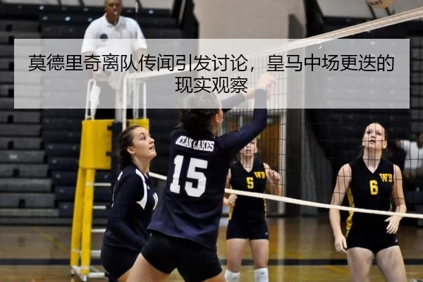 莫德里奇离队传闻引发讨论，皇马中场更迭的现实观察